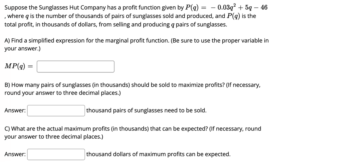 Suppose the Sunglasses Hut Company has a profit function given by P(q)
0.03q² +5q46
, where q is the number of thousands of pairs of sunglasses sold and produced, and P(q) is the
total profit, in thousands of dollars, from selling and producing a pairs of sunglasses.
A) Find a simplified expression for the marginal profit function. (Be sure to use the proper variable in
your answer.)
MP(q) =
=
B) How many pairs of sunglasses (in thousands) should be sold to maximize profits? (If necessary,
round your answer to three decimal places.)
Answer:
Answer:
thousand pairs of sunglasses need to be sold.
C) What are the actual maximum profits (in thousands) that can be expected? (If necessary, round
your answer to three decimal places.)
thousand dollars of maximum profits can be expected.