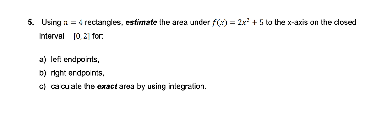 5. Using n = 4 rectangles, estimate the area under f(x) = 2x² + 5 to the x-axis on the closed
interval [0, 2] for:
a) left endpoints,
b) right endpoints,
c) calculate the exact area by using integration.