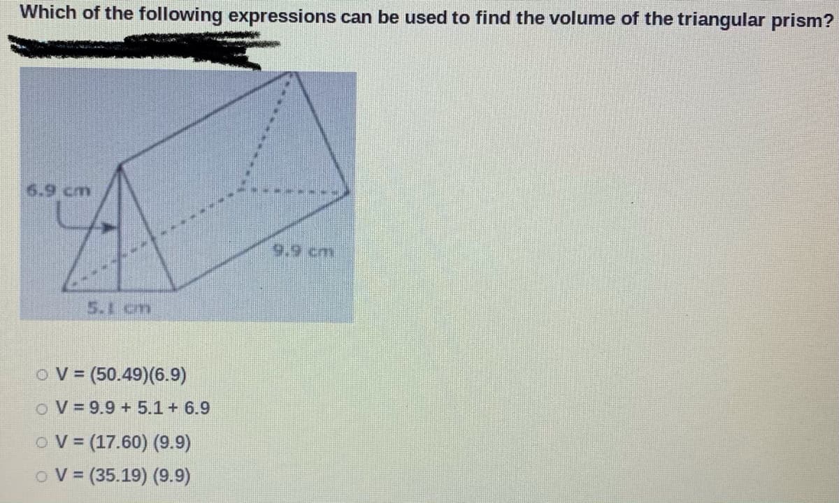 Which of the following expressions can be used to find the volume of the triangular prism?
6.9 cm
9.9 cm
5.1 cm
OV = (50.49)(6.9)
o V= 9.9 + 5.1 + 6.9
OV = (17.60) (9.9)
o V = (35.19) (9.9)
%3D
