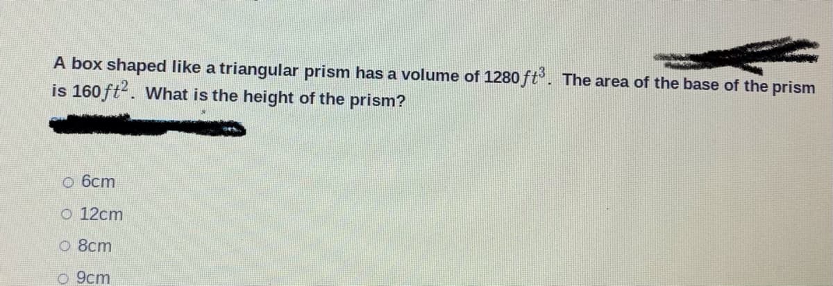 A box shaped like a triangular prism has a volume of 1280 ft. The area of the base of the prism
is 160 ft?. What is the height of the prism?
o 6cm
O 12cm
o 8cm
o 9cm
