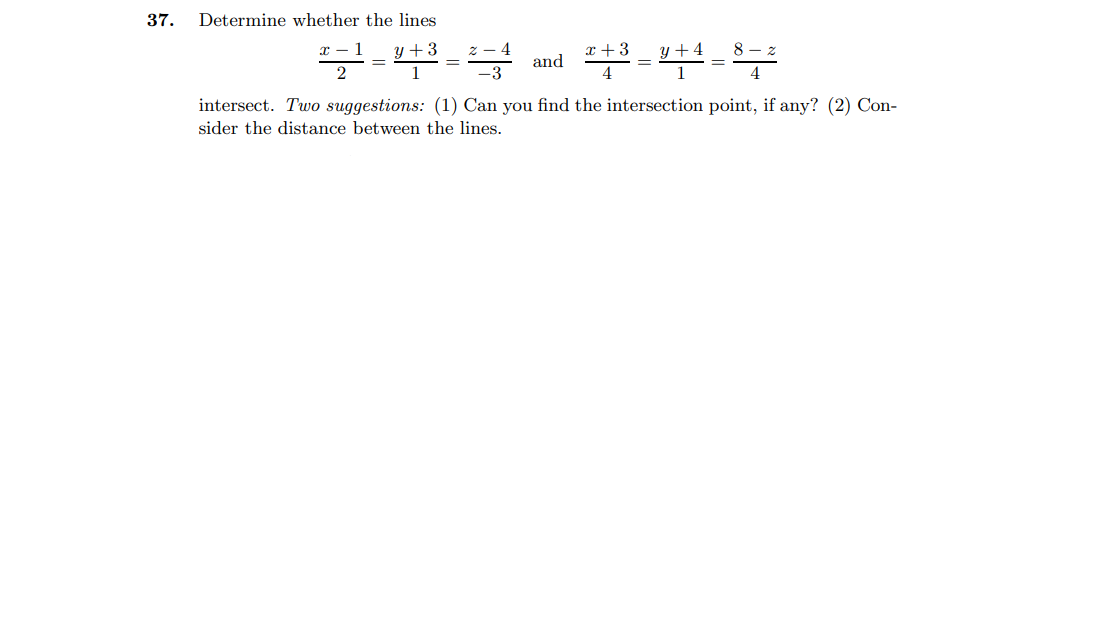 37.
Determine whether the lines
x + 3
y + 4
and
intersect. Two suggestions: (1) Can you find the intersection point, if any? (2) Con-
sider the distance between the lines.
