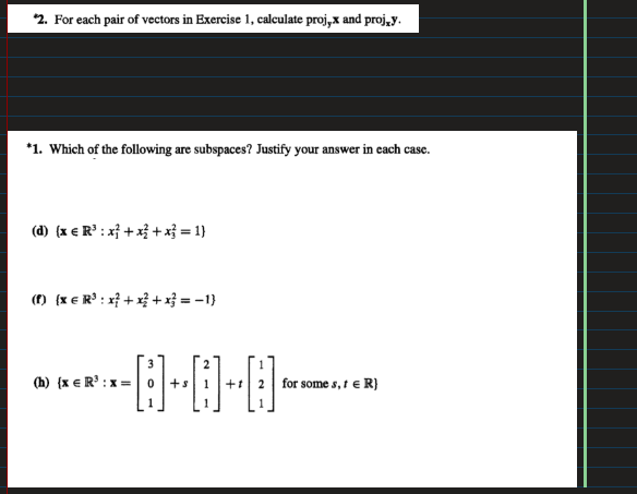 *2. For each pair of vectors in Exercise 1, calculate proj,x and proj,y.
*1. Which of the following are subspaces? Justify your answer in each case.
(d) (x € R³ : x + x + x² = 1)
(f) (x = R³: x + x + x = -1}
-0-0-0₁
+s
+
(h) (x = R¹ : x=
for some s, 1 = R}