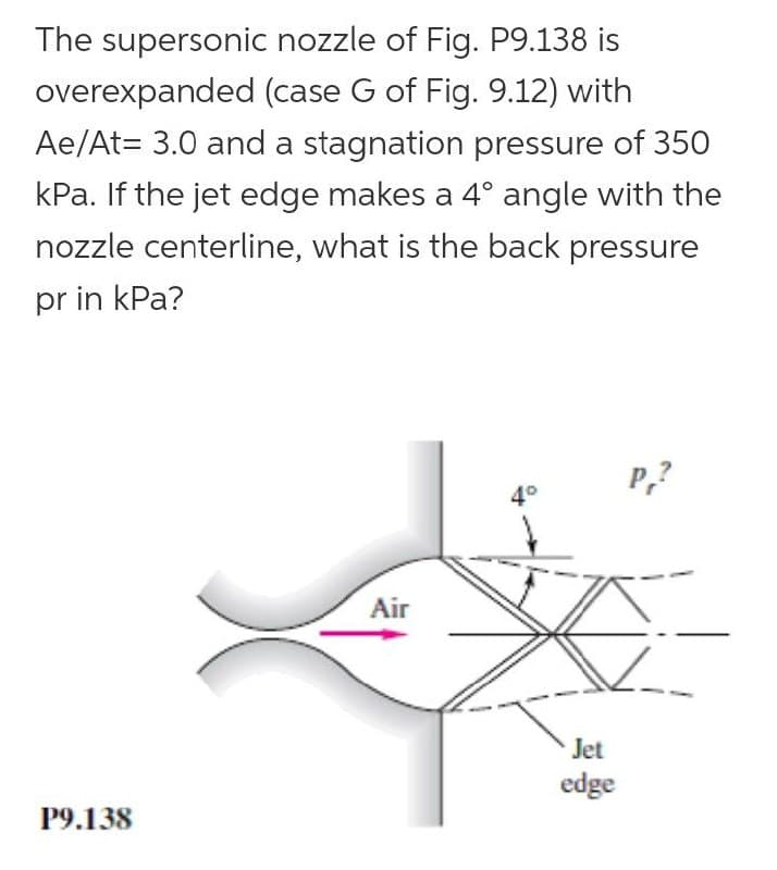 The supersonic nozzle of Fig. P9.138 is
overexpanded (case G of Fig. 9.12) with
Ae/At= 3.0 and a stagnation pressure of 350
kPa. If the jet edge makes a 4° angle with the
nozzle centerline, what is the back pressure
pr in kPa?
P,?
4°
Air
Jet
edge
Р9.138
