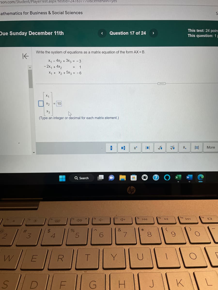 son.com/Student/PlayerTest.aspx?testid=247837770&centerwin-yes
athematics for Business & Social Sciences
Due Sunday December 11th
K
W
#
M
Write the system of equations as a matrix equation of the form AX= B.
X₁ - 4x2 + 3x3 = -3
- 2x₁ + 4x2
E
= 1
X₁ + X₂ + 5x3 = -6
X₁
X2 = 10
(Type an integer or decimal for each matrix element.)
$
4
Q Search
< Question 17 of 24
%
5
A-
6
H
H I' |0| √i Vi 1.
RT
S|D|F|G|H
4+
&
Y
144
*
·00
8
tg ll
J
(
f10
This test: 24 poin
This question: 11
O
More
S
UNDE
K
L