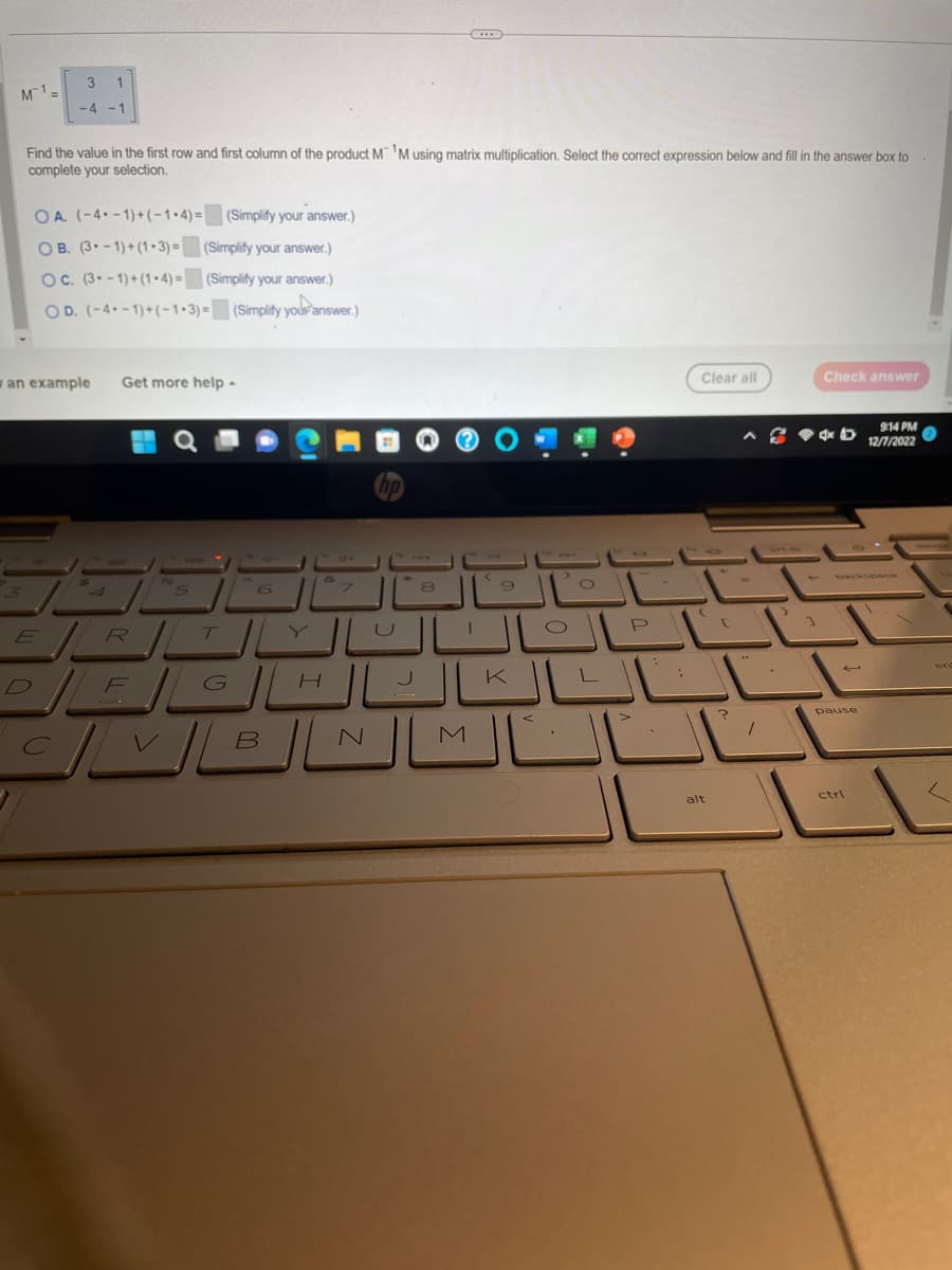 M¹ =
3 1
-4 -1
Find the value in the first row and first column of the product M M using matrix multiplication. Select the correct expression below and fill in the answer box to
complete your selection.
OA. (-4-1)+(-1-4)= (Simplify your answer.)
OB. (3-1)+(1.3)= (Simplify your answer.)
OC. (3-1)+(1-4)= (Simplify your answer.)
OD. (-4--1)+(-1-3)= (Simplify your answer.)
wan example
D
4
Get more help -
ER
F
5
T
G
6
J
7
H
hp
J
JL
الا
C|VB|N
8
T
***
M
C
9
>
الشال
K
1-
Clear all
(
alt
?
-
7
Check answer
9:14 PM
CD 12/7/2022
45
1
pause
ctrl
1