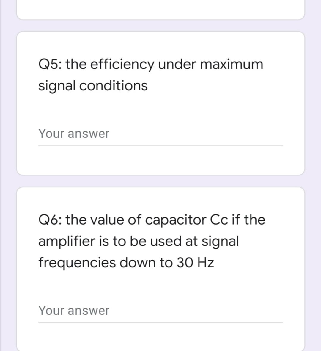 Q5: the efficiency under maximum
signal conditions
Your answer
Q6: the value of capacitor Cc if the
amplifier is to be used at signal
frequencies down to 30 Hz
Your answer
