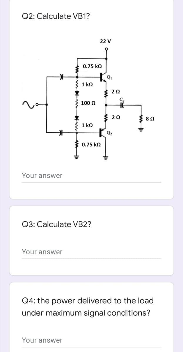 Q2: Calculate VB1?
22 V
0.75 k.
Qi
1 ko
20
C.
100 N
20
8Ω
1 kn
Q2
0.75 ko
Your answer
Q3: Calculate VB2?
Your answer
Q4: the power delivered to the load
under maximum signal conditions?
Your answer
w ww- m w
