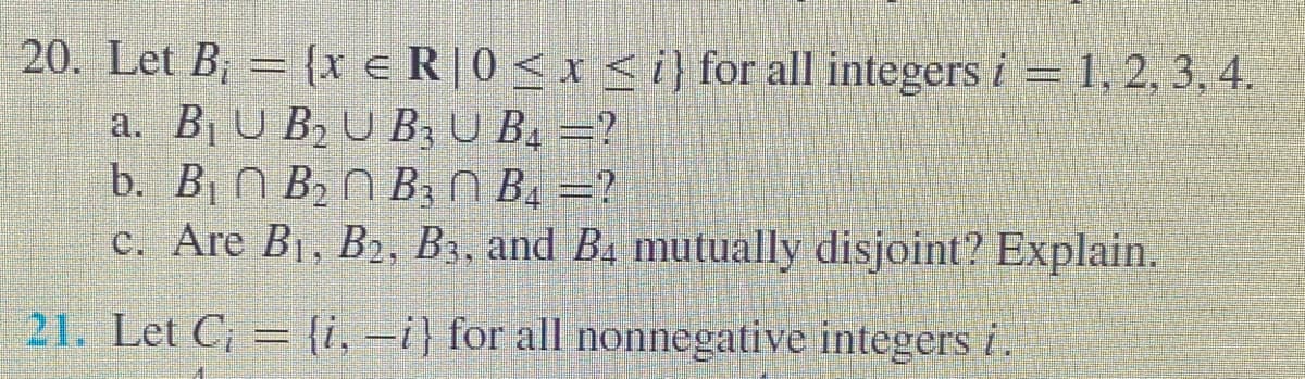 20. Let B; = {x e R|0< x < i} for all integers i = 1, 2, 3, 4.
a. B¡ U B2 U B3 U B4 =?
b. B1 N B2 N B3 N Bị =?
c. Are B1, B2, B3, and B4 mutually disjoint? Explain.
21. Let C; = {i, –i} for all nonnegative integers i.
