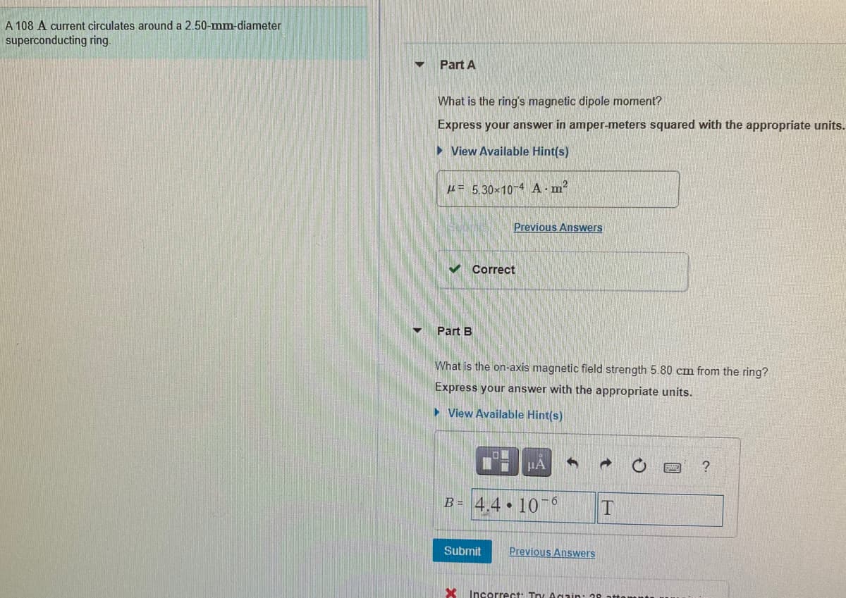 A 108 A current circulates around a 2.50-mm-diameter
superconducting ring.
Part A
What is the ring's magnetic dipole moment?
Express your answer in amper-meters squared with the appropriate units.
• View Available Hint(s)
H= 5.30x10-4 A.m2
Previous Answers
v Correct
Part B
What is the on-axis magnetic field strength 5.80 cm from the ring?
Express your answer with the appropriate units.
> View Available Hint(s)
HA
?
B= 4,4•10¯°
Submit
Previous Answers
Incorrect: Try Again: 39 atte
