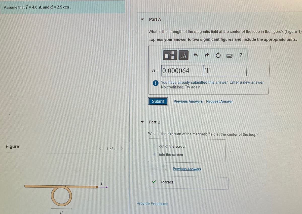 Assume that I = 4.0 A andd = 2.5 cm
Part A
What is the strength of the magnetic field at the center of the loop in the figure? (Figure 1)
Express your answer to two significant figures and include the appropriate units.
?
B = 0.000064
You have already submitted this answer. Enter a new answer.
No credit lost Try again.
Submit
Previous Answers Request Answer
Part B
What is the direction of the magnetic field at the center of the loop?
Figure
out of the screen
1 of 1
into the screen
Previous Answers
V Correct
Provide Feedback
d
