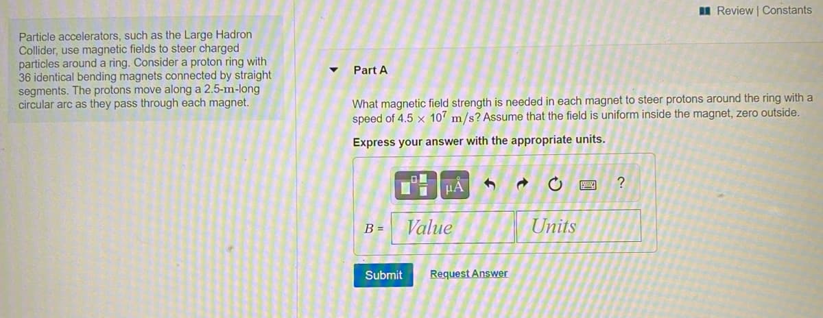 I Review Constants
Particle accelerators, such as the Large Hadron
Collider, use magnetic fields to steer charged
particles around a ring. Consider a proton ring with
36 identical bending magnets connected by straight
segments. The protons move along a 2.5-m-long
circular arc as they pass through each magnet.
Part A
What magnetic field strength is needed in each magnet to steer protons around the ring with a
speed of 4.5 × 107 m/s? Assume that the field is uniform inside the magnet, zero outside.
Express your answer with the appropriate units.
Value
Units
B =
Submit
Request Answer
