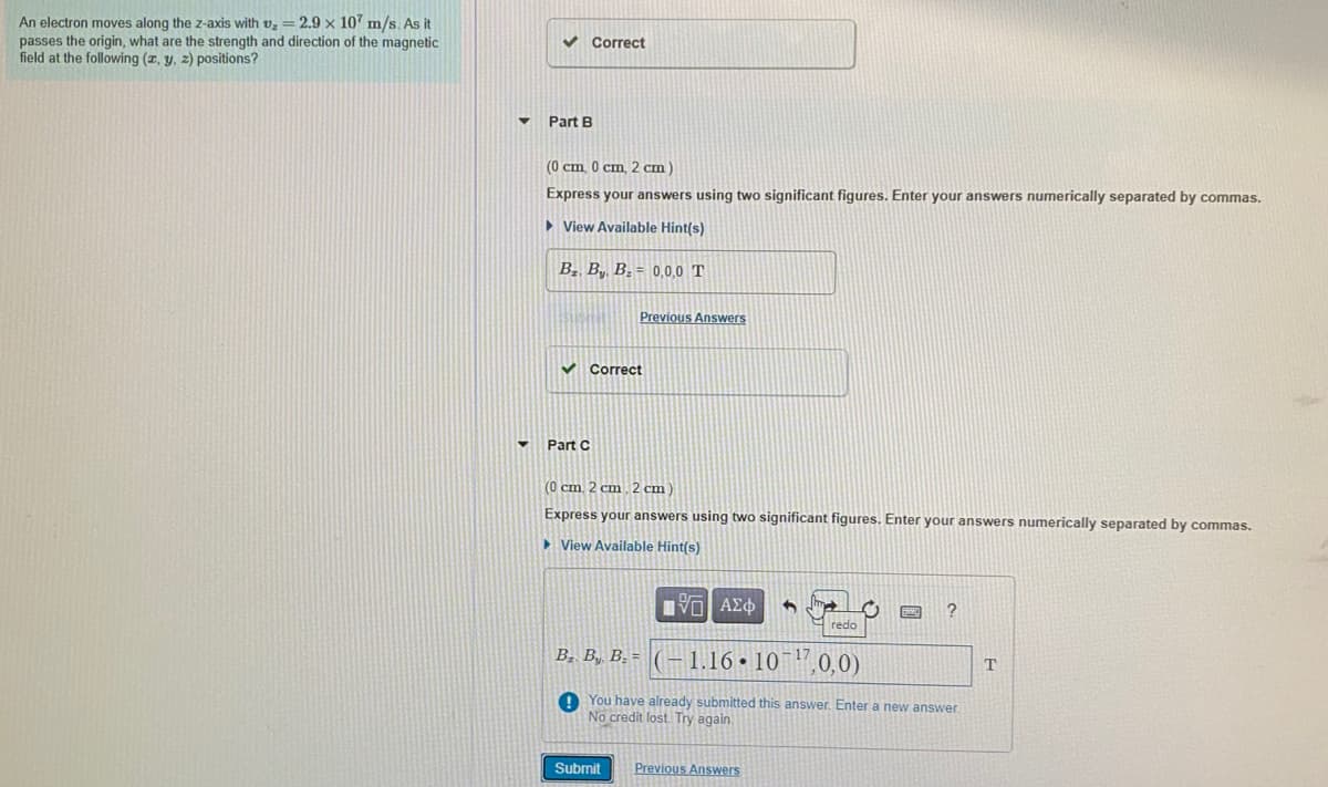 An electron moves along the z-axis with v = 2.9 x 107 m/s. As it
passes the origin, what are the strength and direction of the magnetic
field at the following (z, y, z) positions?
Correct
Part B
(0 cm. 0 cm, 2 cm)
Express your answers using two significant figures. Enter your answers numerically separated by commas.
> View Available Hint(s)
B2, By, B; = 0,0,0 T
Previous Answers
Correct
Part C
(0 cm 2 cm.2 cm)
Express your answers using two significant figures. Enter your answers numerically separated by commas.
> View Available Hint(s)
να ΑΣφ
redo
B. By, B: = ( -1.16•10¯17
0,0)
O You have already submitted this answer. Enter a new answer.
No credit lost. Try again.
Submit
Previous Answers
