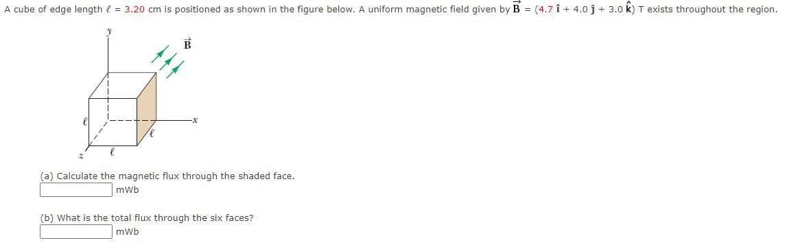 A cube of edge length e = 3.20 cm is positioned as shown in the figure below. A uniform magnetic field given by B = (4.7 î + 4.0 j + 3.0 k) T exists throughout the region.
(a) Calculate the magnetic flux through the shaded face.
mwb
(b) What is the total flux through the six faces?
mwb
