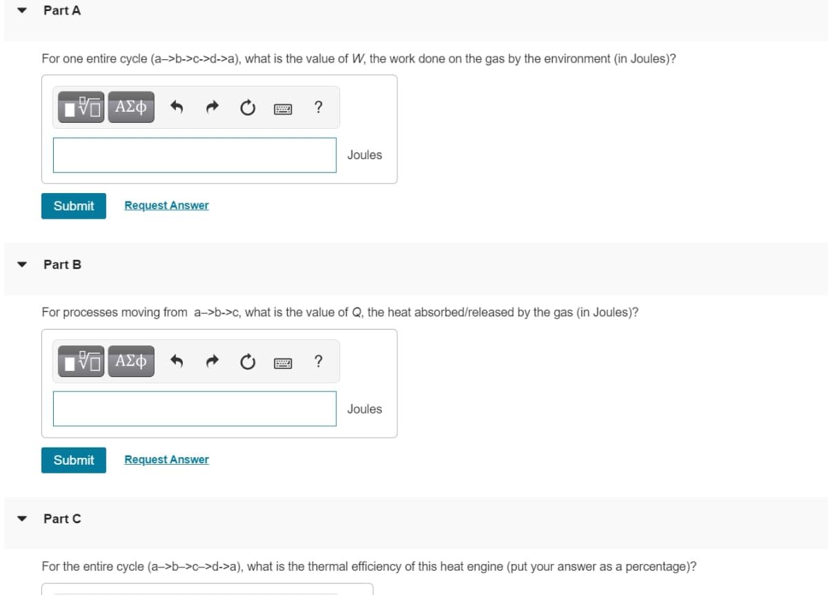 Part A
For one entire cycle (a->b->c->d->a), what is the value of W, the work done on the gas by the environment (in Joules)?
?
Joules
Submit
Request Answer
Part B
For processes moving from a->b->c, what is the value of Q, the heat absorbed/released by the gas (in Joules)?
?
Joules
Submit
Request Answer
Part C
For the entire cycle (a->b->c->d->a), what is the thermal efficiency of this heat engine (put your answer as a percentage)?
