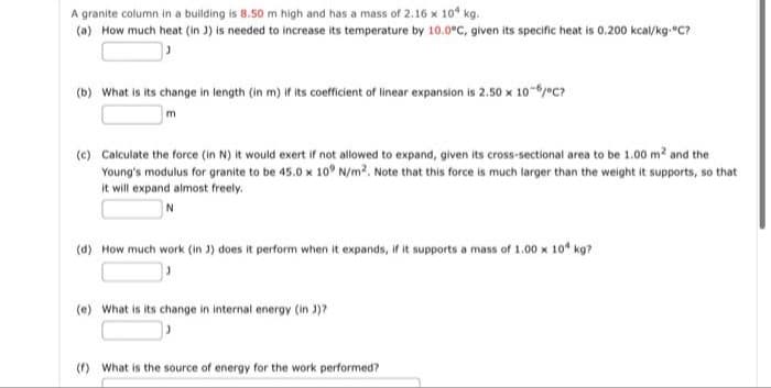 A granite column in a building is 8.50 m high and has a mass of 2.16 x 10* kg.
(a) How much heat (in 3) is needed to increase its temperature by 10.0°C, given its specific heat is 0.200 kcal/kg.c?
(b) What is its change in length (in m) if its coefficient of linear expansion is 2.50 x 10-/eC?
(c) Calculate the force (in N) it would exert if not allowed to expand, given its cross-sectional area to be 1.00 m? and the
Young's modulus for granite to be 45.0 x 10° N/m2. Note that this force is much larger than the weight it supports, so that
it will expand almost freely.
(d) How much work (in 3) does it perform when it expands, if it supports a mass of 1.00 x 10* kg?
(e) What is its change in internal energy (in )?
(f) What is the source of energy for the work performed?
