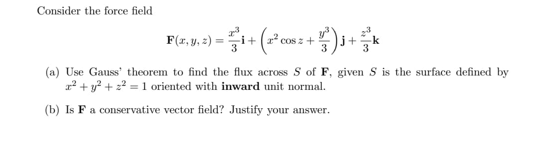 Consider the force field
F(x, y, 2)
i+
x²
Cos z +
j+
-k
3
(a) Use Gauss' theorem to find the flux across S of F, given S is the surface defined by
x2 + y? + z2 =1 oriented with inward unit normal.
(b) Is F a conservative vector field? Justify your answer.
