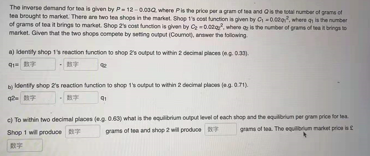 The inverse demand for tea is given by P = 12 - 0.03Q, where Pis the price per a gram of tea and Qis the total number of grams of
tea brought to market. There are two tea shops in the market. Shop 1's cost function is given by C = 0.02q12, where q, is the number
of grams of tea it brings to market. Shop 2's cost function is given by C2 0.02q22, where q2 is the number of grams of tea it brings to
market. Given that the two shops compete by setting output (Cournot), answer the following.
%3D
a) Identify shop 1's reaction function to shop 2's output to within 2 decimal places (e.g. 0.33).
91=|数字
数字
92
b) Identify shop 2's reaction function to shop 1's output to within 2 decimal places (e.g. 0.71).
92= 数字
数字
91
c) To within two decimal places (e.g. 0.63) what is the equilibrium output level of each shop and the equilibrium per gram price for tea.
grams of tea and shop 2 will produce
数字
grams of tea. The equilibrium market price is £
Shop 1 will produce 7
数字
