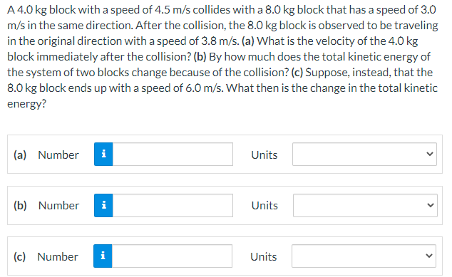 A 4.0 kg block with a speed of 4.5 m/s collides with a 8.0O kg block that has a speed of 3.0
m/s in the same direction. After the collision, the 8.0 kg block is observed to be traveling
in the original direction with a speed of 3.8 m/s. (a) What is the velocity of the 4.0 kg
block immediately after the collision? (b) By how much does the total kinetic energy of
the system of two blocks change because of the collision? (c) Suppose, instead, that the
8.0 kg block ends up with a speed of 6.0 m/s. What then is the change in the total kinetic
energy?
(a) Number
i
Units
(b) Number
i
Units
(c) Number
Units
>
