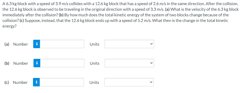 A 6.3 kg block with a speed of 3.9 m/s collides with a 12.6 kg block that has a speed of 2.6 m/s in the same direction. After the collision,
the 12.6 kg block is observed to be traveling in the original direction with a speed of 3.3 m/s. (a) What is the velocity of the 6.3 kg block
immediately after the collision? (b) By how much does the total kinetic energy of the system of two blocks change because of the
collision? (c) Suppose, instead, that the 12.6 kg block ends up with a speed of 5.2 m/s. What then is the change in the total kinetic
energy?
(a) Number
i
Units
(b) Number
i
Units
(c) Number
i
Units
>
>
