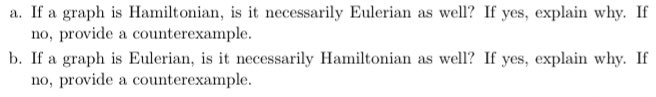 a. If a graph is Hamiltonian, is it necessarily Eulerian as well? If yes, explain why. If
no, provide a counterexample.
b. If a graph is Eulerian, is it necessarily Hamiltonian as well? If yes, explain why. If
no, provide a counterexample.
