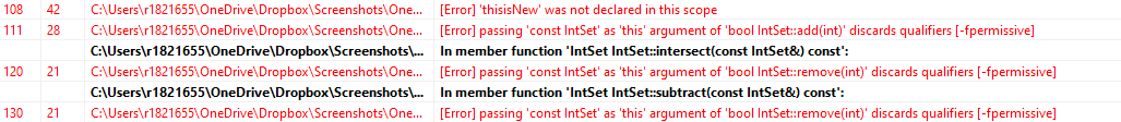 42 C:\Users\r1821655\OneDrive\Dropbox\Screenshots\One...
28 C:\Users\r1821655\OneDrive\Dropbox\Screenshots\One...
C:\Users\r1821655\OneDrive\Dropbox\Screenshots\...
120 21 C:\Users\r1821655\OneDrive\Dropbox\Screenshots\One...
C:\Users\r1821655\OneDrive\Dropbox\Screenshots\...
130 21 C:\Users\r1821655\OneDrive\Dropbox\Screenshots\One...
108
111
[Error] 'thisisNew' was not declared in this scope
[Error] passing 'const IntSet' as 'this' argument of 'bool IntSet::add(int)' discards qualifiers [-fpermissive]
In member function 'IntSet IntSet::intersect(const IntSet&) const':
[Error] passing 'const IntSet' as 'this' argument of 'bool IntSet::remove(int)' discards qualifiers [-fpermissive]
In member function 'IntSet IntSet::subtract(const IntSet&) const':
[Error] passing 'const IntSet' as 'this' argument of 'bool IntSet::remove(int)' discards qualifiers [-fpermissive]