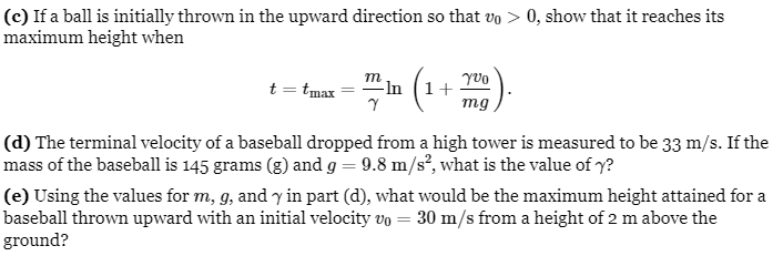 (c) If a ball is initially thrown in the upward direction so that vo > 0, show that it reaches its
maximum height when
Yvo
t = tmax -In
(₁
(1+
Y
mg
(d) The terminal velocity of a baseball dropped from a high tower is measured to be 33 m/s. If the
mass of the baseball is 145 grams (g) and g = 9.8 m/s², what is the value of y?
(e) Using the values for m, g, and y in part (d), what would be the maximum height attained for a
baseball thrown upward with an initial velocity vo = 30 m/s from a height of 2 m above the
ground?