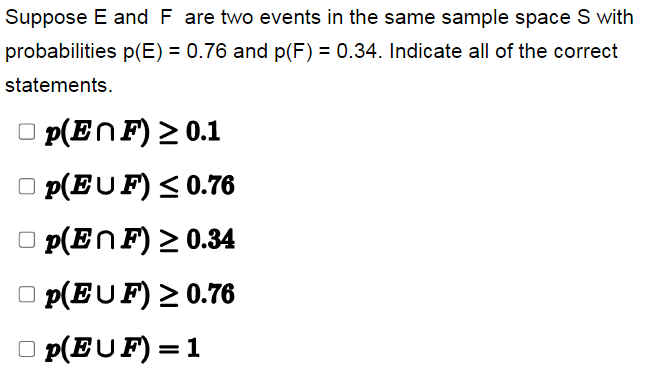 Suppose E and F are two events in the same sample space S with
probabilities p(E) = 0.76 and p(F) = 0.34. Indicate all of the correct
statements.
p(EnF) ≥ 0.1
□p(EUF)
≤ 0.76
□p(EnF) ≥ 0.34
p(EUF) ≥ 0.76
□p(EUF) = 1