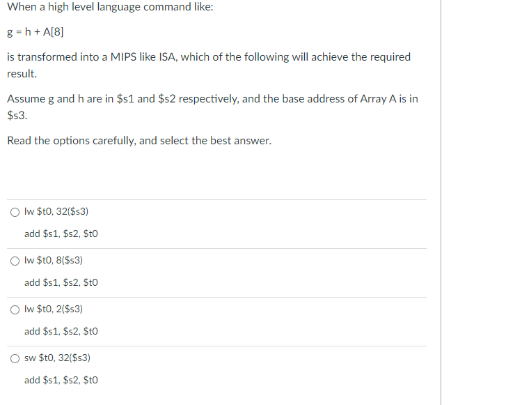 When a high level language command like:
g = h + A[8]
is transformed into a MIPS like ISA, which of the following will achieve the required
result.
Assume g and h are in $s1 and $s2 respectively, and the base address of Array A is in
$s3.
Read the options carefully, and select the best answer.
O lw $t0, 32($s3)
add $1, $s2, $t0
O lw $t0, 8($s3)
add $s1, $s2, $tO
Iw $t0, 2($s3)
add $1, $s2, $to
sw $t0, 32($s3)
add $s1, $s2, $to
