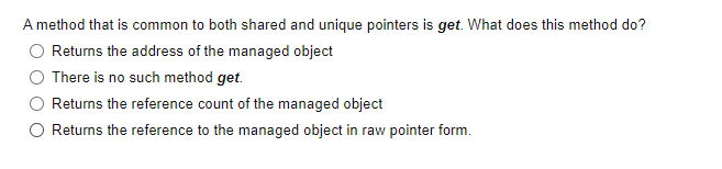 A method that is common to both shared and unique pointers is get. What does this method do?
Returns the address of the managed object
There is no such method get.
Returns the reference count of the managed object
O Returns the reference to the managed object in raw pointer form.
