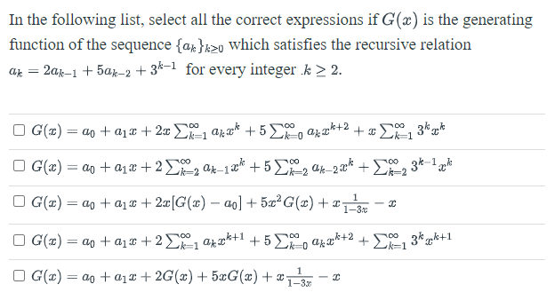 In the following list, select all the correct expressions if G(x) is the generating
function of the sequence {a}2o which satisfies the recursive relation
ak =
2ak-1 + 5ak-2 +3k-1 for every integer .k > 2.
G(x) = a + a₁x + 2x²₁ ax² +5%
₁ akxk+² + xΣk=1
□G(x) = a + a₁x+2Σ2 ak-1x² +5%-2 ak-200² +22 3k-1pk
□ G(x) = a
G(x) = a
00 3kk
1
+ a₁x + 2x [G(x) − ao] + 5x²G(x) + x = I
1-3
+ a₁ + 2 Σ ₁ akx²+¹ +5Σakx²+² +Σ1 3kk+1
700
G(x) = a + a₁x + 2G(x) + 5xG(x) + x- I
1
1-32