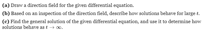 (a) Draw a direction field for the given differential equation.
(b) Based on an inspection of the direction field, describe how solutions behave for large t.
(c) Find the general solution of the given differential equation, and use it to determine how
solutions behave as t → ∞.