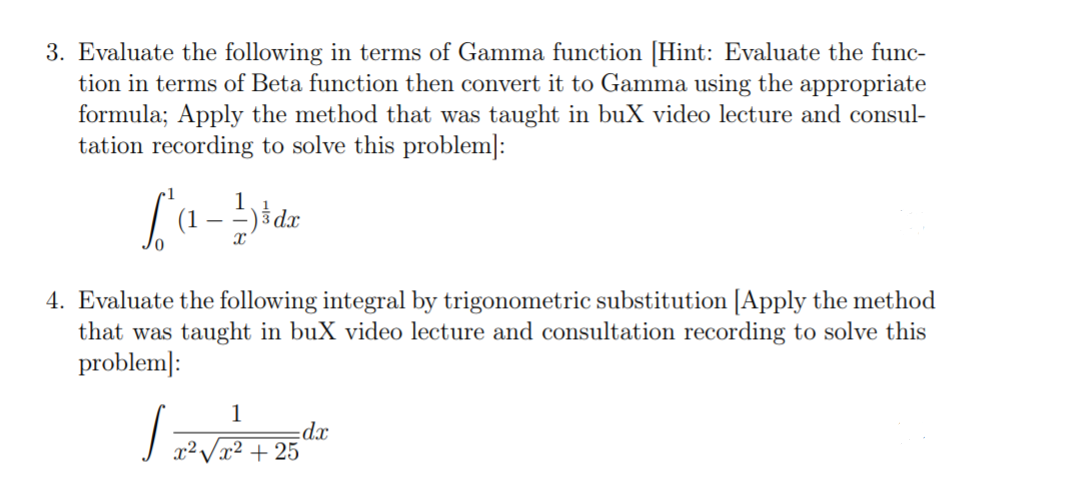 3. Evaluate the following in terms of Gamma function [Hint: Evaluate the func-
tion in terms of Beta function then convert it to Gamma using the appropriate
formula; Apply the method that was taught in buX video lecture and consul-
tation recording to solve this problem]:
(1
4. Evaluate the following integral by trigonometric substitution [Apply the method
that was taught in buX video lecture and consultation recording to solve this
problem]:
1
dx
x²Vx² + 25
