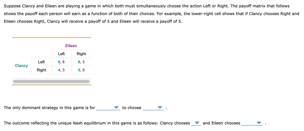 Suppose Clancy and Eileen are playing a game in which both must simultaneously choose the action Left or Right. The payoff matrix that follows
shows the payoff each person will earn as a function of both of their choices. For example, the lower-right cell shows that if Clancy chooses Right and
Eileen chooses Right, Clancy will receive a payoff of 5 and Eileen will receive a payoff of 5.
Eileen
Left
Right
Left
6, 6
6, 3
Clancy
Right
4, 3
5, 5
The only dominant strategy in this game is for
to choose
The outcome reflecting the unique Nash equilibrium in this game is as follows: Clancy chooses
and Eileen chooses
