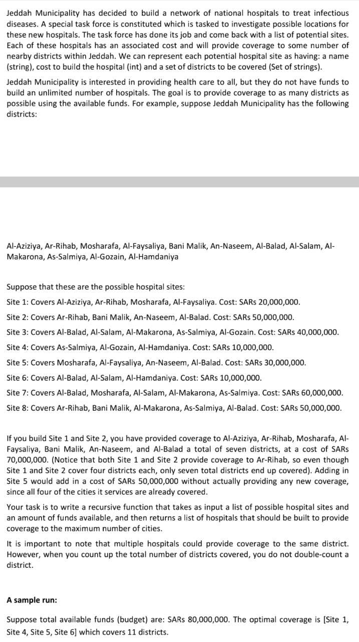 Jeddah Municipality has decided to build a network of national hospitals to treat infectious
diseases. A special task force is constituted which is tasked to investigate possible locations for
these new hospitals. The task force has done its job and come back with a list of potential sites.
Each of these hospitals has an associated cost and will provide coverage to some number of
nearby districts within Jeddah. We can represent each potential hospital site as having: a name
(string), cost to build the hospital (int) and a set of districts to be covered (Set of strings).
Jeddah Municipality is interested in providing health care to all, but they do not have funds to
build an unlimited number of hospitals. The goal is to provide coverage to as many districts as
possible using the available funds. For example, suppose Jeddah Municipality has the following
districts:
Al-Aziziya, Ar-Rihab, Mosharafa, Al-Faysaliya, Bani Malik, An-Naseem, Al-Balad, Al-Salam, Al-
Makarona, As-Salmiya, Al-Gozain, Al-Hamdaniya
Suppose that these are the possible hospital sites:
Site 1: Covers Al-Aziziya, Ar-Rihab, Mosharafa, Al-Faysaliya. Cost: SARS 20,000,000.
Site 2: Covers Ar-Rihab, Bani Malik, An-Naseem, Al-Balad. Cost: SARS 50,000,000.
Site 3: Covers Al-Balad, Al-Salam, Al-Makarona, As-Salmiya, AlI-Gozain. Cost: SARS 40,000,000.
Site 4: Covers As-Salmiya, Al-Gozain, Al-Hamdaniya. Cost: SARS 10,000,000.
Site 5: Covers Mosharafa, Al-Faysaliya, An-Naseem, Al-Balad. Cost: SARS 30,000,00.
Site 6: Covers Al-Balad, Al-Salam, Al-Hamdaniya. Cost: SARS 10,000,000.
Site 7: Covers AI-Balad, Mosharafa, Al-Salam, Al-Makarona, As-Salmiya. Cost: SARS 60,000,000.
Site 8: Covers Ar-Rihab, Bani Malik, Al-Makarona, As-Salmiya, Al-Balad. Cost: SARS 50,000,000.
If you build Site 1 and Site 2, you have provided coverage to Al-Aziziya, Ar-
Faysaliya, Bani Malik, An-Naseem, and Al-Balad a total of seven districts, at a cost of SARS
70,000,000. (Notice that both Site 1 and Site 2 provide coverage to Ar-Rihab, so even though
Site 1 and Site 2 cover four districts each, only seven total districts end up covered). Adding in
Site 5 would add in a cost of SARS 50,000,000 without actually providing any new coverage,
since all four of the cities it services are already covered.
Mosharafa, Al-
Your task is to write a recursive function that takes as input a list of possible hospital sites and
an amount of funds available, and then returns a list of hospitals that should be built to provide
coverage to the maximum number of cities.
It is important to note that multiple hospitals could provide coverage to the same district.
However, when you count up the total number of districts covered, you do not double-count a
district.
A sample run:
Suppose total available funds (budget) are: SARS 80,000,000. The optimal coverage is [Site 1,
Site 4, Site 5, Site 6] which covers 11 districts.
