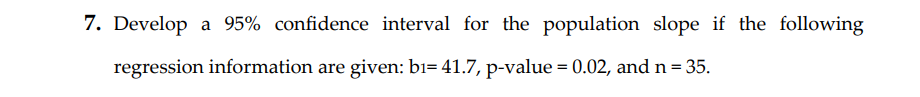 7. Develop a 95% confidence interval for the population slope if the following
regression information are given: bi= 41.7, p-value = 0.02, and n = 35.
%3D
