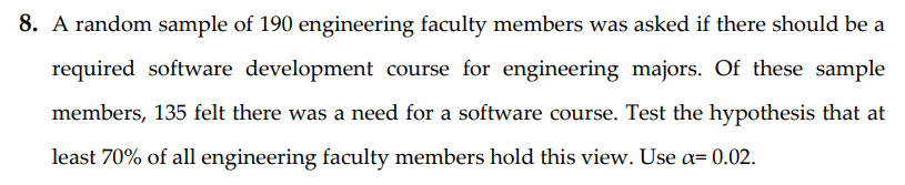 8. A random sample of 190 engineering faculty members was asked if there should be a
required software development course for engineering majors. Of these sample
members, 135 felt there was a need for a software course. Test the hypothesis that at
least 70% of all engineering faculty members hold this view. Use a= 0.02.
