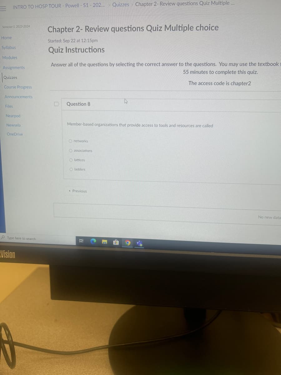 INTRO TO HOSP TOUR - Powell - S1 - 202...
Semester 1, 2023-2024
Home
Syllabus
Modules
Assignments
Quizzes
Course Progress
Announcements
Files
Nearpod
Newsela
OneDrive
Type here to search
Vision
D
Chapter 2- Review questions Quiz Multiple choice
Started: Sep 22 at 12:15pm
Quiz Instructions
Answer all of the questions by selecting the correct answer to the questions. You may use the textbook
55 minutes to complete this quiz.
The access code is chapter2
D Question 8
networks
Member-based organizations that provide access to tools and resources are called
associations
lattices
Quizzes Chapter 2- Review questions Quiz Multiple ...
ladders.
« Previous
Et
ho
TH
No new data