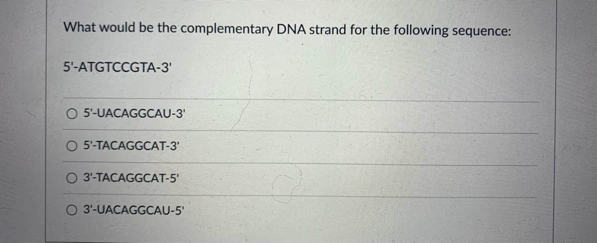 What would be the complementary DNA strand for the following sequence:
5'-ATGTCCGTA-3'
5'-UACAGGCAU-3'
5'-TACAGGCAT-3'
3'-TACAGGCAT-5'
3'-UACAGGCAU-5'
