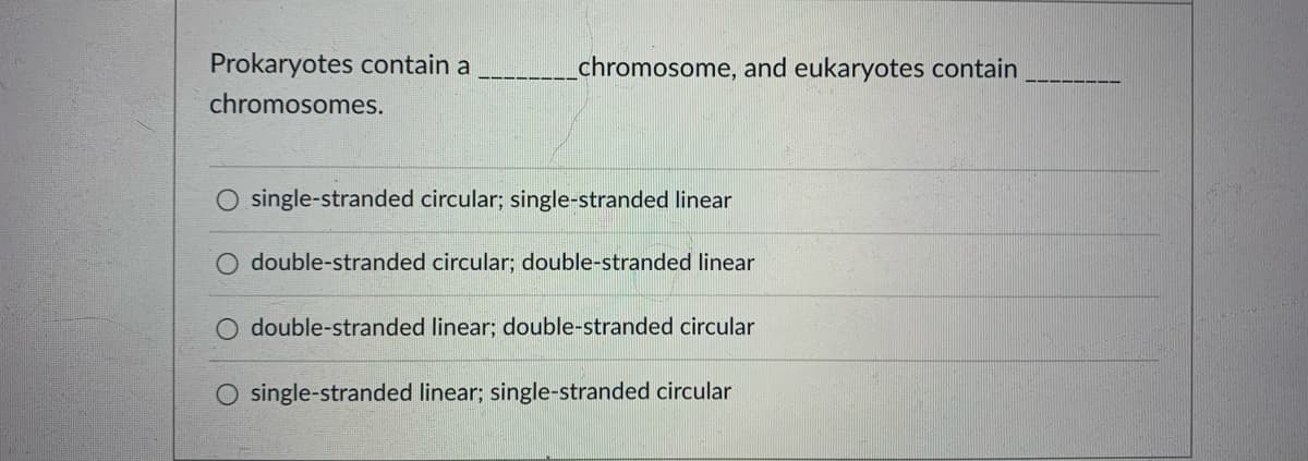 Prokaryotes contain a
chromosome, and eukaryotes contain
chromosomes.
O single-stranded circular; single-stranded linear
double-stranded circular; double-stranded linear
double-stranded linear; double-stranded circular
O single-stranded linear; single-stranded circular
