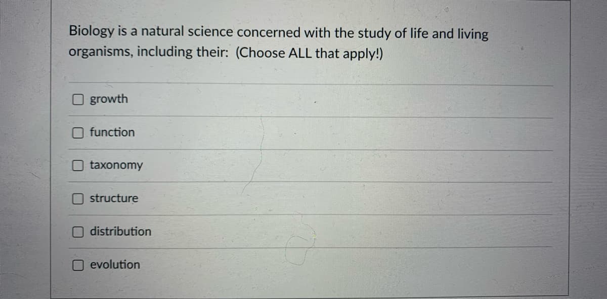 Biology is a natural science concerned with the study of life and living
organisms, including their: (Choose ALL that apply!)
O growth
function
taxonomy
structure
Odistribution
evolution
