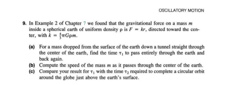 OSCILLATORY MOTION
9. In Example 2 of Chapter 7 we found that the gravitational force on a mass m
inside a spherical earth of uniform density p is F = kr, directed toward the cen-
ter, with k = TGpm.
(a) For a mass dropped from the surface of the earth down a tunnel straight through
the center of the earth, find the time T, to pass entirely through the earth and
back again.
(b) Compute the speed of the mass m as it passes through the center of the earth.
(c) Compare your result for T, with the time 72 required to complete a circular orbit
around the globe just above the earth's surface.
