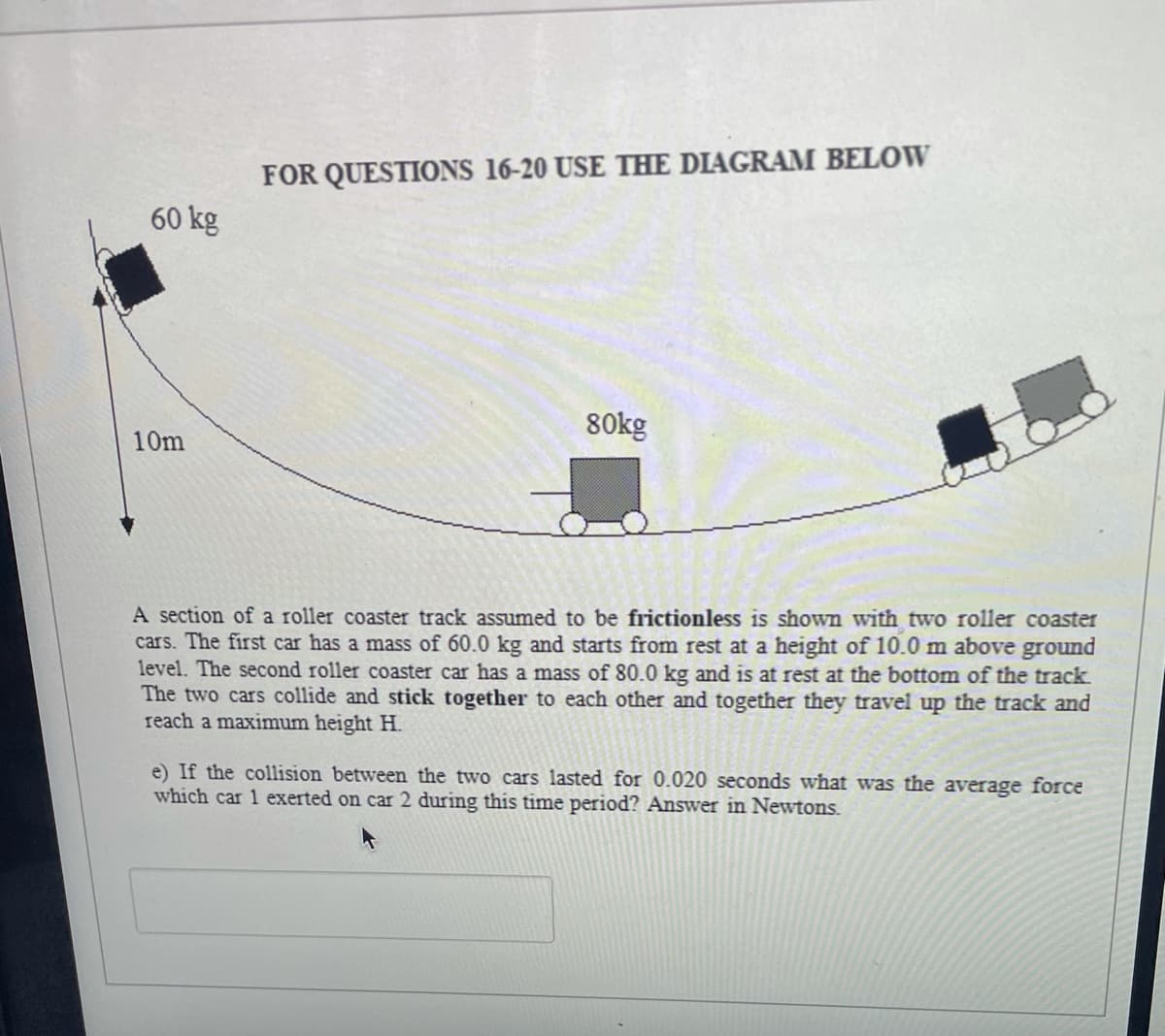 FOR QUESTIONS 16-20 USE THE DIAGRAM BELOW
60 kg
80kg
10m
A section of a roller coaster track assumed to be frictionless is shown with two roller coaster
cars. The first car has a mass of 60.0 kg and starts from rest at a height of 10.0 m above ground
level. The second roller coaster car has a mass of 80.0 kg and is at rest at the bottom of the track
The two cars collide and stick together to each other and together they travel up the track and
reach a maximum height H.
e) If the collision between the two cars lasted for 0.020 seconds what was the average force
which car 1 exerted on car 2 during this time period? Answer in Newtons.
