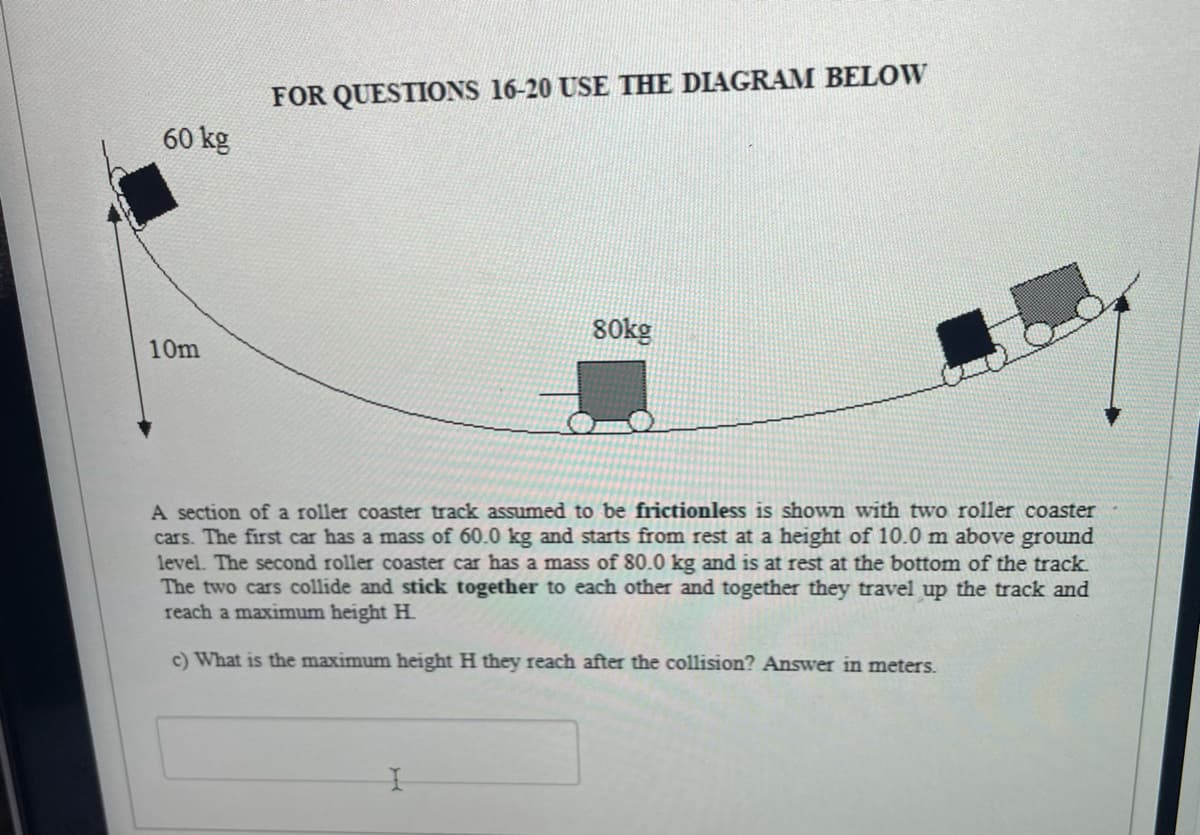 FOR QUESTIONS 16-20 USE THE DIAGRAM BELOW
60 kg
80kg
10m
A section of a roller coaster track assumed to be frictionless is shown with two roller coaster
cars. The first car has a mass of 60.0 kg and starts from rest at a height of 10.0 m above ground
level. The second roller coaster car has a mass of 80.0 kg and is at rest at the bottom of the track.
The two cars collide and stick together to each other and together they travel up the track and
reach a maximum height H
c) What is the maximum height H they reach after the collision? Answer in meters.
