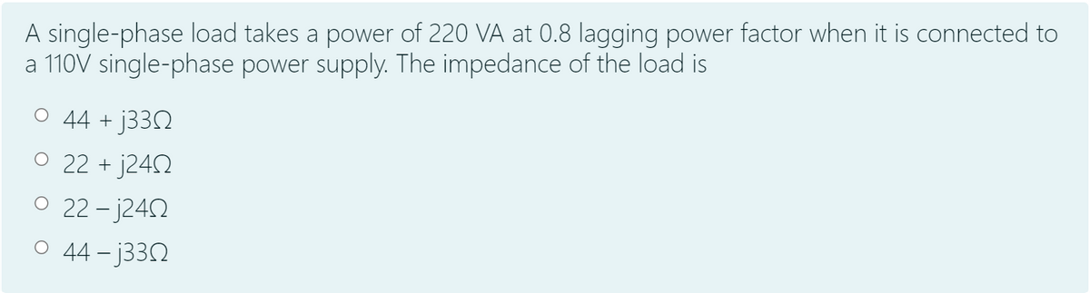 A single-phase load takes a power of 220 VA at 0.8 lagging power factor when it is connected to
a 110V single-phase power supply. The impedance of the load is
O 44 + J33N
O 22 + j242
O 22- j242
O 44 - j33N
