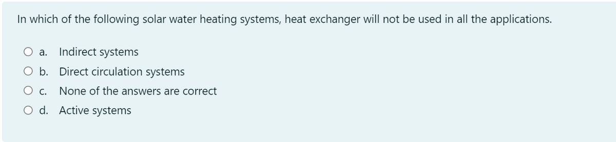 In which of the following solar water heating systems, heat exchanger will not be used in all the applications.
O a.
Indirect systems
O b. Direct circulation systems
Ос.
None of the answers are correct
O d. Active systems
