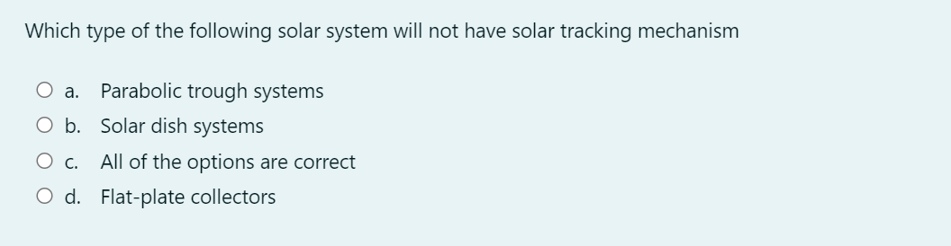 Which type of the following solar system will not have solar tracking mechanism
O a. Parabolic trough systems
O b. Solar dish systems
O c. All of the options are correct
O d. Flat-plate collectors
