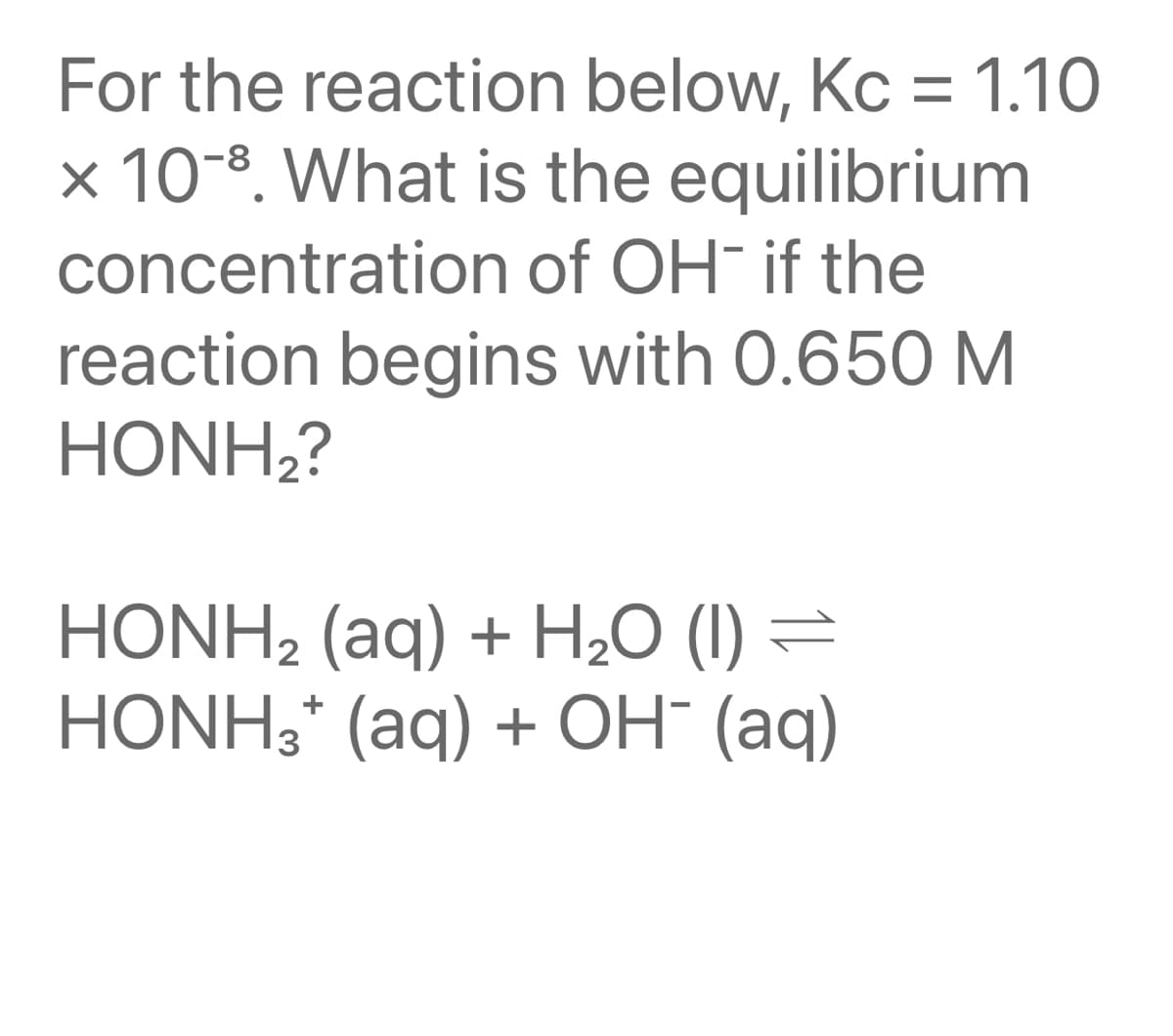 For the reaction below, Kc = 1.10
× 10-8. What is the equilibrium
concentration of OH- if the
reaction begins with 0.650 M
HONH;?
HONH2 (aq) + H,0 (I) =
HONH3* (aq) + OH" (aq)
