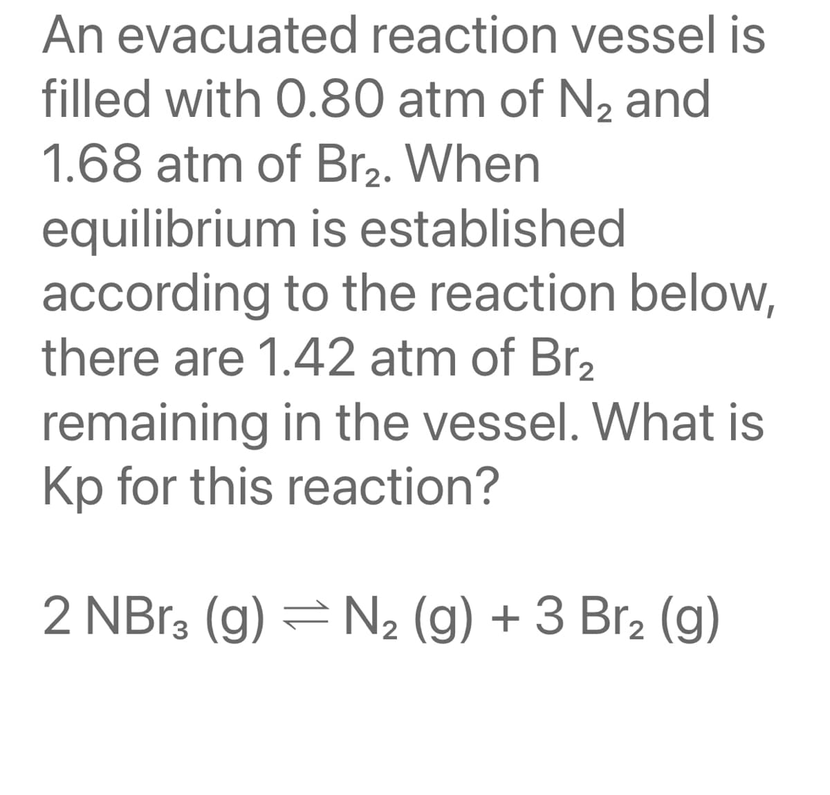 An evacuated reaction vessel is
filled with 0.80 atm of N2 and
1.68 atm of Br2. When
equilibrium is established
according to the reaction below,
there are 1.42 atm of Br2
remaining in the vessel. What is
Kp for this reaction?
2 NB13 (g) = N2 (g) + 3 Br2 (g)
