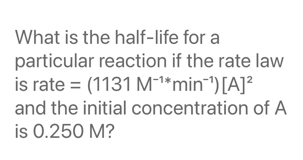 What is the half-life for a
particular reaction if the rate law
is rate =
(1131 M-1*min1)[A]?
and the initial concentration of A
is 0.250 M?
