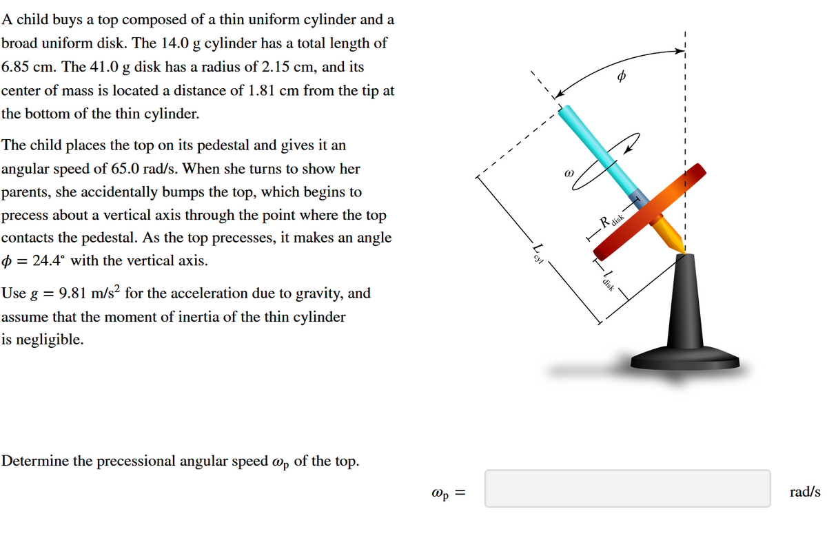 A child buys a top composed of a thin uniform cylinder and a
broad uniform disk. The 14.0 g cylinder has a total length of
6.85 cm. The 41.0 g disk has a radius of 2.15 cm, and its
center of mass is located a distance of 1.81 cm from the tip at
the bottom of the thin cylinder.
The child places the top on its pedestal and gives it an
angular speed of 65.0 rad/s. When she turns to show her
parents, she accidentally bumps the top, which begins to
precess about a vertical axis through the point where the top
contacts the pedestal. As the top precesses, it makes an angle
Ф =
= 24.4° with the vertical axis.
Use · = 9.81 m/s² for the acceleration due to gravity, and
g
assume that the moment of inertia of the thin cylinder
is negligible.
Determine the precessional angular speed op of the top.
@
R disk
disk
Op =
rad/s